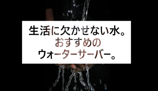 生活に欠かせない水。おすすめのウォーターサーバー。