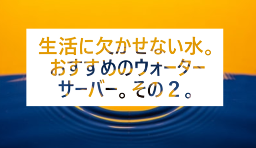 生活に欠かせない水。おすすめのウォーターサーバーその２